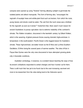 Johnson 7
canopies were opened up using “firestick” farming allowing sunlight to germinate the
isolated plants and attract marsupials. This form of farming also, “encouraged the
regrowth of eucalypt trees and edible plant food such as bracken, from which the roots,
young leaves and shoots could be eaten. The ash from the burnt areas was a fertilizer
for the regrowth as soon as it rained.”4 Aside from that, there wasn’t much reason for
ancient Australians to pursue agriculture due to extreme instability of the continent’s
climate. The Walker circulation, discovered in the twentieth century by Gilbert Walker,
which is the wavering of global pressure forces causing dramatic highs-and-lows in
temperature in the south-eastern Pacific Ocean is the biggest reason for Australia’s
climate. These high-and-lows are better known as the El Nino and La Nina Southern
Oscillation, El Nino being the several years of warmer weather. The sites of Kuk in
Papua New Guinea were the only ones discovered to have attempted growing plants
only in favorable conditions.
Australian archeology, in essence, is a constant lesson teaching the ways of how
its ancient civilizations responded to certain changes and how it turned out for them.
There is still much that has yet to be found due to the ever-increasing sea level and
more to be researched from the sites dating back to the Holocene epoch.
 