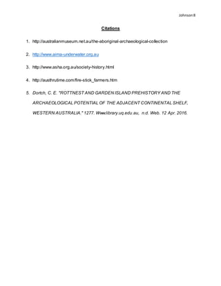 Johnson 8
Citations
1. http://australianmuseum.net.au/the-aboriginal-archaeological-collection
2. http://www.aima-underwater.org.au
3. http://www.asha.org.au/society-history.html
4. http://austhrutime.com/fire-stick_farmers.htm
5. Dortch, C. E. "ROTTNEST AND GARDEN ISLAND PREHISTORY AND THE
ARCHAEOLOGICAL POTENTIAL OF THE ADJACENT CONTINENTAL SHELF,
WESTERN AUSTRALIA." 1277. Www.library.uq.edu.au, n.d. Web. 12 Apr. 2016.
 