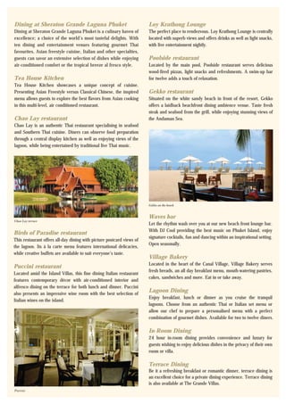 Chao Lay terrace
Puccini
Gekko on the beach
Dining at Sheraton Grande Laguna Phuket
Dining at Sheraton Grande Laguna Phuket is a culinary haven of
excellence; a choice of the world’s most tasteful delights. With
ten dining and entertainment venues featuring gourmet Thai
favourites, Asian freestyle cuisine, Italian and other specialties,
guests can savor an extensive selection of dishes while enjoying
air-conditioned comfort or the tropical breeze al fresco style.
Tea House Kitchen
Tea House Kitchen showcases a unique concept of cuisine.
Presenting Asian Freestyle versus Classical Chinese, the inspired
menu allows guests to explore the best flavors from Asian cooking
in this multi-level, air conditioned restaurant.
Chao Lay restaurant
Chao Lay is an authentic Thai restaurant specialising in seafood
and Southern Thai cuisine. Diners can observe food preparation
through a central display kitchen as well as enjoying views of the
lagoon, while being entertained by traditional live Thai music.
Loy Krathong Lounge
The perfect place to rendezvous. Loy Krathong Lounge is centrally
located with superb views and offers drinks as well as light snacks,
with live entertainment nightly.
Poolside restaurant
Located by the main pool, Poolside restaurant serves delicious
wood-fired pizzas, light snacks and refreshments. A swim-up bar
for twelve adds a touch of relaxation.
Gekko restaurant
Situated on the white sandy beach in front of the resort, Gekko
offers a laidback beachfront dining ambience venue. Taste fresh
steak and seafood from the grill, while enjoying stunning views of
the Andaman Sea.
Birds of Paradise restaurant
This restaurant offers all-day dining with picture postcard views of
the lagoon. Its à la carte menu features international delicacies,
while creative buffets are available to suit everyone’s taste.
Puccini restaurant
Located amid the Island Villas, this fine dining Italian restaurant
features contemporary décor with air-conditioned interior and
alfresco dining on the terrace for both lunch and dinner. Puccini
also presents an impressive wine room with the best selection of
Italian wines on the island.
Waves bar
Let the rhythm wash over you at our new beach front lounge bar.
With DJ Cool providing the best music on Phuket Island, enjoy
signature cocktails, fun and dancing within an inspirational setting.
Open seasonally.
Village Bakery
Located in the heart of the Canal Village, Village Bakery serves
fresh breads, an all day breakfast menu, mouth-watering pastries,
cakes, sandwiches and more. Eat in or take away.
Lagoon Dining
Enjoy breakfast, lunch or dinner as you cruise the tranquil
lagoons. Choose from an authentic Thai or Italian set menu or
allow our chef to prepare a personalised menu with a perfect
combination of gourmet dishes. Available for two to twelve diners.
In-Room Dining
24 hour in-room dining provides convenience and luxury for
guests wishing to enjoy delicious dishes in the privacy of their own
room or villa.
Terrace Dining
Be it a refreshing breakfast or romantic dinner, terrace dining is
an excellent choice for a private dining experience. Terrace dining
is also available at The Grande Villas.
 