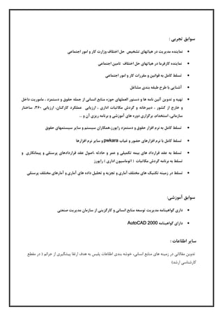 : ‫تجربی‬ ‫سوابق‬
‫اجتماعی‬ ‫امور‬ ‫و‬ ‫کار‬ ‫وزارت‬ ‫اختلاف‬ ‫حل‬ ‫تشخيص‬ ‫هياتهاي‬ ‫در‬ ‫مديريت‬ ‫نماينده‬
‫نماينده‬‫کارفرما‬‫در‬‫هياتهاي‬‫حل‬‫اختلاف‬‫تامين‬‫اجتماعی‬
‫تسلط‬‫کامل‬‫به‬‫قوانين‬‫و‬‫مقررات‬‫کار‬‫و‬‫امور‬‫اجتماعی‬
‫آشنايی‬‫با‬‫طرح‬‫طبقه‬‫بندي‬‫مشاغل‬
‫تهيه‬‫و‬‫تدوين‬‫آئين‬‫نامه‬‫ها‬‫و‬‫دستور‬‫العملهاي‬‫حوزه‬‫م‬‫داخل‬ ‫ماموريت‬ ، ‫دستمزد‬ ‫و‬ ‫حقوق‬ ‫جمله‬ ‫از‬ ‫انسانی‬ ‫نابع‬
‫دبيرخانه‬ ، ‫کشور‬ ‫از‬ ‫خارج‬ ‫و‬‫کار‬ ‫عملکرد‬ ‫ارزيابی‬ ، ‫اداري‬ ‫مکاتبات‬ ‫گردش‬ ‫و‬‫ارزيابی‬ ،‫کنان‬063‫ساختار‬ ،
... ‫و‬ ‫آن‬ ‫ريزي‬ ‫برنامه‬ ‫و‬ ‫آموزشی‬ ‫هاي‬ ‫دوره‬ ‫برگزاري‬ ،‫استخدام‬ ،‫سازمانی‬
‫حقوق‬ ‫سيستمهاي‬ ‫ساير‬ ‫و‬ ‫سيستم‬ ‫رايورز،همکاران‬ ‫دستمزد‬ ‫و‬ ‫حقوق‬ ‫افزار‬ ‫نرم‬ ‫به‬ ‫کامل‬ ‫تسلط‬
‫غياب‬ ‫و‬ ‫حضور‬ ‫افزارهاي‬ ‫نرم‬ ‫با‬ ‫کامل‬ ‫تسلط‬pwkara‫افزارها‬ ‫نرم‬ ‫ساير‬ ‫و‬
‫قرارد‬ ‫عقد‬ ‫به‬ ‫تسلط‬‫و‬ ‫پيمانکاري‬ ‫و‬ ‫پرسنلی‬ ‫قراردادهاي‬ ‫عقد‬ ‫،اصول‬ ‫حادثه‬ ‫و‬ ‫عمر‬ ‫و‬ ‫تکميلی‬ ‫بيمه‬ ‫هاي‬ ‫اد‬
‫رايورز‬ ) ‫اداري‬ ‫اتوماسيون‬ ( ‫مکاتبات‬ ‫گردش‬ ‫برنامه‬ ‫به‬ ‫تسلط‬
‫در‬ ‫تسلط‬‫پرسنلی‬ ‫مختلف‬ ‫آمارهاي‬ ‫و‬ ‫آماري‬ ‫هاي‬ ‫داده‬ ‫تحليل‬ ‫و‬ ‫تجزيه‬ ‫و‬ ‫آماري‬ ‫مختلف‬ ‫هاي‬ ‫تکنيک‬ ‫زمينه‬
:‫آموزشی‬ ‫سوابق‬
‫مدي‬ ‫گواهينامه‬ ‫داري‬‫صنعتی‬ ‫مديريت‬ ‫سازمان‬ ‫از‬ ‫کارگزينی‬ ‫و‬ ‫انسانی‬ ‫منابع‬ ‫توسعه‬ ‫ريت‬
‫داراي‬‫گواهينامه‬AutoCAD 2000
‫سا‬‫ي‬‫ر‬‫اطلاعات‬:
،‫انساني‬ ‫منابع‬ ‫های‬ ‫زمینه‬ ‫در‬ ‫مقالاتي‬ ‫تدوین‬‫جرائ‬ ‫از‬ ‫پیشگیری‬ ‫ارتقا‬ ‫هدف‬ ‫به‬ ‫پلیس‬ ‫اطلاعات‬ ‫بندی‬ ‫خوشه‬‫مقطع‬ ‫در‬ (
)‫ارشد‬ ‫کارشناسي‬
 