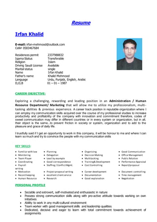 Resume
Irfan Khalid
E-mail: irfan-mehmood@outlook.com
Cell# 0583467684
Residences permit 2337988832
Iqama Status Transferable
Religion Islam
Driving Saudi License Available
Marital status single
Name Irfan Khalid
Father’s name Khalid Mehmood
Language Urdu, Punjabi, English, Arabic
D,O,B 01 – 01 – 1987
CAREER OBJECTIVE:
Exploring a challenging, rewarding and leading position in an Administration / Human
Resource Department/ Marketing that will allow me to utilize my professionalism, multi-
tasking abilities & previous experience. A career track position in reputable organization where I
can employ my communication skills acquired over the course of my professional studies to increase
productivity and profitability of the company with innovation and commitment therefore, codes of
sweet communication may differ in different countries or in every system or organization, but in all,
their object is the same...to prevent friction in society or system, organization and to add to the
pleasure and grace of daily life.
I trustfully said if I get an opportunity to work in this company, it will be honour to me and where I can
learn so much and try to convince the people with my communication skills
KEY SKILLS:
 Familiar with law  Planning  Organizing  Good Communication
 Monitoring  Delegation  Decision Making  Office Management
 Team Player  Lead by example  Multitasking  Public Relation
 Coordinating  Good correspondence  Training& Development  Performance Appraisal
 Payroll  Staffing / ConflictMgmt.  Cost Controlling  Report/proposal
writing
 Motivation  Project proposal writing  Career development  Document controlling
 Record keeping  excellent clientservice  Documentation  Time management
 Human Resource  Research  Good explanation  Negotiation
PERSONAL PROFILE
 Sociable and extrovert, self-motivated and enthusiastic in nature
 Possess strong communication skills along with pro-active attitude towards working on own
initiatives
 Ability to work in any multi-cultural environment
 Team worker with good management skills and leadership qualities
 Dedicated, decisive and eager to learn with total commitment towards achievement of
assignments
 