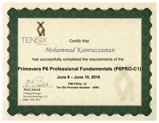 Certify that
has successfully completed the requirements of the
Mohammad Kamruzzaman
Neil Smith
Training Manager
Ten Six Consulting, LLC
June 10th, 2016
June 9 – June 10, 2016
Primavera P6 Professional Fundamentals (P6PRO-C1)
PMI PDUs: 14
Ten Six Provider Number - 3845
 
