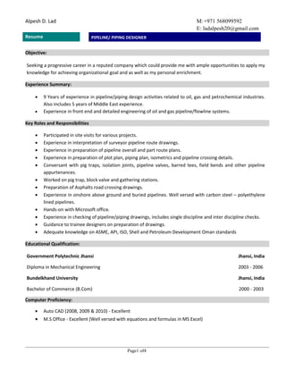 M:+971 568099592
E: ladalpesh20@gmail.com
Alpesh D. Lad
Resume
Page1 of4
PIPELINE/ PIPING DESIGNER
Objective:
Seeking a progressive career in a reputed company which could provide me with ample opportunities to apply my
knowledge for achieving organizational goal and as well as my personal enrichment.
Experience Summary:
 9 Years of experience in pipeline/piping design activities related to oil, gas and petrochemical industries.
Also includes 5 years of Middle East experience.
 Experience in front end and detailed engineering of oil and gas pipeline/flowline systems.
Key Roles and Responsibilities
 Participated in site visits for various projects.
 Experience in interpretation of surveyor pipeline route drawings.
 Experience in preparation of pipeline overall and part route plans.
 Experience in preparation of plot plan, piping plan, isometrics and pipeline crossing details.
 Conversant with pig traps, isolation joints, pipeline valves, barred tees, field bends and other pipeline
appurtenances.
 Worked on pig trap, block valve and gathering stations.
 Preparation of Asphalts road crossing drawings.
 Experience in onshore above ground and buried pipelines. Well versed with carbon steel – polyethylene
lined pipelines.
 Hands-on with Microsoft office.
 Experience in checking of pipeline/piping drawings, includes single discipline and inter discipline checks.
 Guidance to trainee designers on preparation of drawings.
 Adequate knowledge on ASME, API, ISO, Shell and Petroleum Development Oman standards
Educational Qualification:
Government Polytechnic Jhansi Jhansi, India
Diploma in Mechanical Engineering 2003 - 2006
Bundelkhand University Jhansi, India
Bachelor of Commerce (B.Com) 2000 - 2003
Computer Proficiency:
 Auto CAD (2008, 2009 & 2010) - Excellent
 M.S Office - Excellent (Well versed with equations and formulas in MS Excel)
 