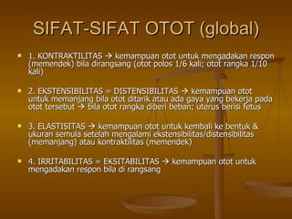 SIFAT-SIFAT OTOT (global) 1. KONTRAKTILITAS    kemampuan otot untuk mengadakan respon (memendek) bila dirangsang (otot polos 1/6 kali; otot rangka 1/10 kali) 2. EKSTENSIBILITAS = DISTENSIBILITAS    kemampuan otot untuk memanjang bila otot ditarik atau ada gaya yang bekerja pada otot tersebut    bila otot rangka diberi beban; uterus berisi fetus 3. ELASTISITAS    kemampuan otot untuk kembali ke bentuk & ukuran semula setelah mengalami ekstensibilitas/distensibilitas (memanjang) atau kontraktilitas (memendek) 4. IRRITABILITAS = EKSITABILITAS    kemampuan otot untuk mengadakan respon bila di rangsang  