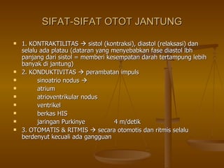 SIFAT-SIFAT OTOT JANTUNG 1. KONTRAKTILITAS    sistol (kontraksi), diastol (relaksasi) dan selalu ada platau (dataran yang menyebabkan fase diastol lbh panjang dari sistol = memberi kesempatan darah tertampung lebih banyak di jantung) 2. KONDUKTIVITAS    perambatan impuls sinoatrio nodus     atrium atrioventrikular nodus ventrikel berkas HIS jaringan Purkinye  4 m/detik 3. OTOMATIS & RITMIS    secara otomotis dan ritmis selalu berdenyut kecuali ada gangguan 