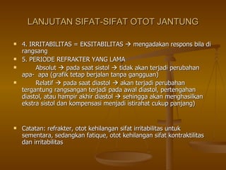 LANJUTAN SIFAT-SIFAT OTOT JANTUNG 4. IRRITABILITAS = EKSITABILITAS    mengadakan respons bila di rangsang 5. PERIODE REFRAKTER YANG LAMA Absolut    pada saat sistol    tidak akan terjadi perubahan apa-  apa (grafik tetap berjalan tanpa gangguan) Relatif    pada saat diastol    akan terjadi perubahan tergantung rangsangan terjadi pada awal diastol, pertengahan diastol, atau hampir akhir diastol    sehingga akan menghasilkan ekstra sistol dan kompensasi menjadi istirahat cukup panjang) Catatan: refrakter, otot kehilangan sifat irritabilitas untuk sementara, sedangkan fatique, otot kehilangan sifat kontraktilitas dan irritabilitas 