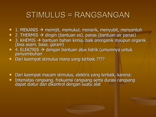 STIMULUS = RANGSANGAN 1. MEKANIS    memijit, memukul, menarik, menyubit, menyentuh 2. THERMIS    dingin (bantuan es), panas (bantuan air panas) 3. KHEMIS    bantuan bahan kimia, baik anorganik maupun organik (bisa asam, basa, garam) 4. ELEKTRIS    dengan bantuan atus listrik (umumnya untuk penyembuhan Dari keempat stimulus mana yang terbaik ???? Dari keempat macam stimulus, elektris yang terbaik, karena: Intensitas rangsang, frekuensi rangsang serta durasi rangsang dapat diatur dan dikontrol dengan suatu alat 