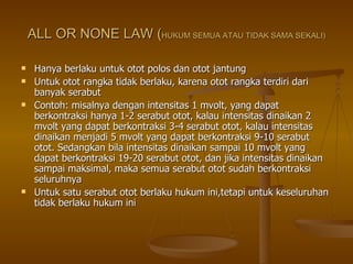 ALL OR NONE LAW ( HUKUM SEMUA ATAU TIDAK SAMA SEKALI) Hanya berlaku untuk otot polos dan otot jantung Untuk otot rangka tidak berlaku, karena otot rangka terdiri dari banyak serabut Contoh: misalnya dengan intensitas 1 mvolt, yang dapat berkontraksi hanya 1-2 serabut otot, kalau intensitas dinaikan 2 mvolt yang dapat berkontraksi 3-4 serabut otot, kalau intensitas dinaikan menjadi 5 mvolt yang dapat berkontraksi 9-10 serabut otot. Sedangkan bila intensitas dinaikan sampai 10 mvolt yang dapat berkontraksi 19-20 serabut otot, dan jika intensitas dinaikan sampai maksimal, maka semua serabut otot sudah berkontraksi seluruhnya Untuk satu serabut otot berlaku hukum ini,tetapi untuk keseluruhan tidak berlaku hukum ini 
