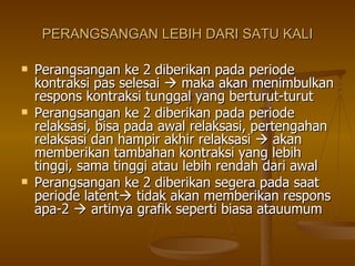 PERANGSANGAN LEBIH DARI SATU KALI Perangsangan ke 2 diberikan pada periode kontraksi pas selesai    maka akan menimbulkan respons kontraksi tunggal yang berturut-turut Perangsangan ke 2 diberikan pada periode relaksasi, bisa pada awal relaksasi, pertengahan relaksasi dan hampir akhir relaksasi    akan memberikan tambahan kontraksi yang lebih tinggi, sama tinggi atau lebih rendah dari awal Perangsangan ke 2 diberikan segera pada saat periode latent   tidak akan memberikan respons apa-2    artinya grafik seperti biasa atauumum 