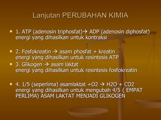 Lanjutan PERUBAHAN KIMIA 1. ATP (adenosin triphosfat)   ADP (adenosin diphosfat) energi yang dihasilkan untuk kontraksi 2. Fosfokreatin    asam phosfat + kreatin  energi yang dihasilkan untuk resintesis ATP 3. Glikogen    asam laktat  energi yang dihasilkan untuk resintesis fosfokreatin 4. 1/5 (seperlima) asamlaktat +O2    H2O + CO2  energi yang dihasilkan untuk mengubah 4/5 { EMPAT PERLIMA) ASAM LAKTAT MENJADI GLIKOGEN  