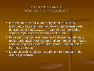 LANJUTAN POLARISASI, DEPOLARISASI,REPOLARISASI Perbedaan tersebut akan mengalami arus listrik (setrum), yang akan menyebabkan depolarisasi pada daerah sebelahnya...............dan ini akan berlanjut sampai impuls selesai secara keseluruhan Pada saat depolarisasi berjalan ke daerah sebelahnya, maka pada awal perangsangan akan kembali ke muatan semula, bagian luar bermuatan positif, bagian dalam bermuatan negatif Kalau seluruh rangkaian sudah seperti semula, maka disebut polarisasi  