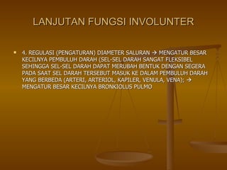 LANJUTAN FUNGSI INVOLUNTER 4. REGULASI (PENGATURAN) DIAMETER SALURAN    MENGATUR BESAR KECILNYA PEMBULUH DARAH (SEL-SEL DARAH SANGAT FLEKSIBEL SEHINGGA SEL-SEL DARAH DAPAT MERUBAH BENTUK DENGAN SEGERA PADA SAAT SEL DARAH TERSEBUT MASUK KE DALAM PEMBULUH DARAH YANG BERBEDA (ARTERI, ARTERIOL, KAPILER, VENULA, VENA);    MENGATUR BESAR KECILNYA BRONKIOLUS PULMO 