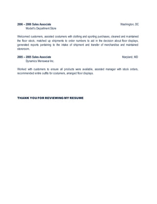 2006 – 2006 Sales Associate Washington, DC
Modell’s Department Store
Welcomed customers, assisted costumers with clothing and sporting purchases, cleaned and maintained
the floor stock, matched up shipments to order numbers to aid in the decision about floor displays,
generated reports pertaining to the intake of shipment and transfer of merchandise and maintained
storeroom.
2005 – 2005 Sales Associate Maryland, MD
Dynamics Menswear Inc.
Worked with customers to ensure all products were available, assisted manager with stock orders,
recommended entire outfits for costumers, arranged floor displays.
THANK YOU FOR REVIEWING MY RESUME
 