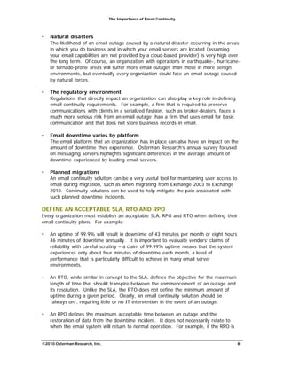 The Importance of Email Continuity
©2010 Osterman Research, Inc. 8
• Natural disasters
The likelihood of an email outage caused by a natural disaster occurring in the areas
in which you do business and in which your email servers are located (assuming
your email capabilities are not provided by a cloud-based provider) is very high over
the long term. Of course, an organization with operations in earthquake-, hurricane-
or tornado-prone areas will suffer more email outages than those in more benign
environments, but eventually every organization could face an email outage caused
by natural forces.
• The regulatory environment
Regulations that directly impact an organization can also play a key role in defining
email continuity requirements. For example, a firm that is required to preserve
communications with clients in a serialized fashion, such as broker-dealers, faces a
much more serious risk from an email outage than a firm that uses email for basic
communication and that does not store business records in email.
• Email downtime varies by platform
The email platform that an organization has in place can also have an impact on the
amount of downtime they experience. Osterman Research’s annual survey focused
on messaging servers highlights significant differences in the average amount of
downtime experienced by leading email servers.
• Planned migrations
An email continuity solution can be a very useful tool for maintaining user access to
email during migration, such as when migrating from Exchange 2003 to Exchange
2010. Continuity solutions can be used to help mitigate the pain associated with
such planned downtime incidents.
DEFINE AN ACCEPTABLE SLA, RTO AND RPO
Every organization must establish an acceptable SLA, RPO and RTO when defining their
email continuity plans. For example:
• An uptime of 99.9% will result in downtime of 43 minutes per month or eight hours
46 minutes of downtime annually. It is important to evaluate vendors’ claims of
reliability with careful scrutiny – a claim of 99.99% uptime means that the system
experiences only about four minutes of downtime each month, a level of
performance that is particularly difficult to achieve in many email server
environments.
• An RTO, while similar in concept to the SLA, defines the objective for the maximum
length of time that should transpire between the commencement of an outage and
its resolution. Unlike the SLA, the RTO does not define the minimum amount of
uptime during a given period. Clearly, an email continuity solution should be
“always on”, requiring little or no IT intervention in the event of an outage.
• An RPO defines the maximum acceptable time between an outage and the
restoration of data from the downtime incident. It does not necessarily relate to
when the email system will return to normal operation. For example, if the RPO is
 