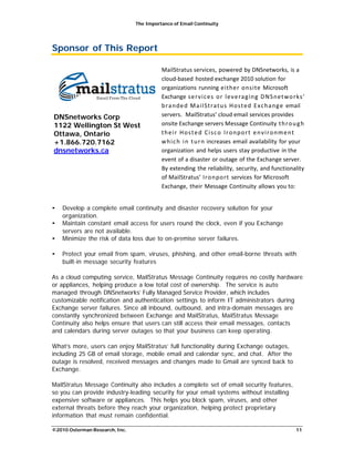 The Importance of Email Continuity
©2010 Osterman Research, Inc. 11
Sponsor of This Report
DNSnetworks Corp
1122 Wellington St West
Ottawa, Ontario
+1.866.720.7162
dnsnetworks.ca
MailStratus services, powered by DNSnetworks, is a
cloud-based hosted exchange 2010 solution for
organizations running either onsite Microsoft
Exchange services or leveraging DNSnetworks’
branded MailStratus Hosted Exchange email
servers. MailStratus’ cloud email services provides
onsite Exchange servers Message Continuity through
their Hosted Cisco Ironport environment
which in turn increases email availability for your
organization and helps users stay productive in the
event of a disaster or outage of the Exchange server.
By extending the reliability, security, and functionality
of MailStratus’ Ironport services for Microsoft
Exchange, their Message Continuity allows you to:
• Develop a complete email continuity and disaster recovery solution for your
organization.
• Maintain constant email access for users round the clock, even if you Exchange
servers are not available.
• Minimize the risk of data loss due to on-premise server failures.
• Protect your email from spam, viruses, phishing, and other email-borne threats with
built-in message security features
As a cloud computing service, MailStratus Message Continuity requires no costly hardware
or appliances, helping produce a low total cost of ownership. The service is auto
managed through DNSnetworks’ Fully Managed Service Provider, which includes
customizable notification and authentication settings to inform IT administrators during
Exchange server failures. Since all inbound, outbound, and intra-domain messages are
constantly synchronized between Exchange and MailStratus, MailStratus Message
Continuity also helps ensure that users can still access their email messages, contacts
and calendars during server outages so that your business can keep operating.
What’s more, users can enjoy MailStratus’ full functionality during Exchange outages,
including 25 GB of email storage, mobile email and calendar sync, and chat. After the
outage is resolved, received messages and changes made to Gmail are synced back to
Exchange.
MailStratus Message Continuity also includes a complete set of email security features,
so you can provide industry-leading security for your email systems without installing
expensive software or appliances. This helps you block spam, viruses, and other
external threats before they reach your organization, helping protect proprietary
information that must remain confidential.
 