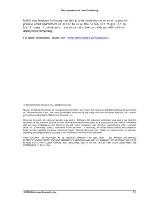 The Importance of Email Continuity
©2010 Osterman Research, Inc. 12
MailStratus Message Continuity can also provide professional services to your on-
premise email environment in order to ease the setup and migration to
MailStratus’ hosted email services– all at low cost with and with minimal
deployment complexity.
For more information, please visit: www.dnsnetworks.ca/mailstratus
© 2010 Osterman Research, Inc. All rights reserved.
No part of this document may be reproduced in any form by any means, nor may it be distributed without the permission
of Osterman Research, Inc., nor may it be resold or distributed by any entity other than Osterman Research, Inc., without
prior written authorization of Osterman Research, Inc.
Osterman Research, Inc. does not provide legal advice. Nothing in this document constitutes legal advice, nor shall this
document or any software product or other offering referenced herein serve as a substitute for the reader’s compliance
with any laws (including but not limited to any act, statue, regulation, rule, directive, administrative order, executive
order, etc. (collectively, “Laws”)) referenced in this document. If necessary, the reader should consult with competent
legal counsel regarding any Laws referenced herein. Osterman Research, Inc. makes no representation or warranty
regarding the completeness or accuracy of the information contained in this document.
THIS DOCUMENT IS PROVIDED “AS IS” WITHOUT WARRANTY OF ANY KIND. ALL EXPRESS OR IMPLIED
REPRESENTATIONS, CONDITIONS AND WARRANTIES, INCLUDING ANY IMPLIED WARRANTY OF MERCHANTABILITY OR
FITNESS FOR A PARTICULAR PURPOSE, ARE DISCLAIMED, EXCEPT TO THE EXTENT THAT SUCH DISCLAIMERS ARE
DETERMINED TO BE ILLEGAL.
 