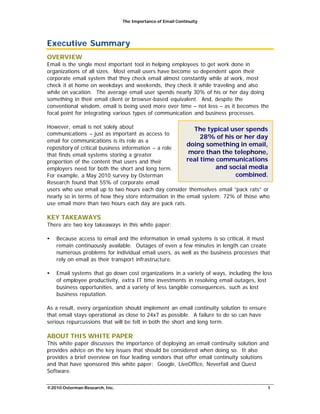 The Importance of Email Continuity
©2010 Osterman Research, Inc. 1
Executive Summary
OVERVIEW
Email is the single most important tool in helping employees to get work done in
organizations of all sizes. Most email users have become so dependent upon their
corporate email system that they check email almost constantly while at work, most
check it at home on weekdays and weekends, they check it while traveling and also
while on vacation. The average email user spends nearly 30% of his or her day doing
something in their email client or browser-based equivalent. And, despite the
conventional wisdom, email is being used more over time – not less – as it becomes the
focal point for integrating various types of communication and business processes.
However, email is not solely about
communications – just as important as access to
email for communications is its role as a
repository of critical business information – a role
that finds email systems storing a greater
proportion of the content that users and their
employers need for both the short and long term.
For example, a May 2010 survey by Osterman
Research found that 55% of corporate email
The typical user spends
28% of his or her day
doing something in email,
more than the telephone,
real time communications
and social media
combined.
users who use email up to two hours each day consider themselves email “pack rats” or
nearly so in terms of how they store information in the email system; 72% of those who
use email more than two hours each day are pack rats.
KEY TAKEAWAYS
There are two key takeaways in this white paper:
• Because access to email and the information in email systems is so critical, it must
remain continuously available. Outages of even a few minutes in length can create
numerous problems for individual email users, as well as the business processes that
rely on email as their transport infrastructure.
• Email systems that go down cost organizations in a variety of ways, including the loss
of employee productivity, extra IT time investments in resolving email outages, lost
business opportunities, and a variety of less tangible consequences, such as lost
business reputation.
As a result, every organization should implement an email continuity solution to ensure
that email stays operational as close to 24x7 as possible. A failure to do so can have
serious repurcussions that will be felt in both the short and long term.
ABOUT THIS WHITE PAPER
This white paper discusses the importance of deploying an email continuity solution and
provides advice on the key issues that should be considered when doing so. It also
provides a brief overview on four leading vendors that offer email continuity solutions
and that have sponsored this white paper: Google, LiveOffice, Neverfail and Quest
Software.
 