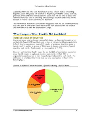 The Importance of Email Continuity
©2010 Osterman Research, Inc. 3
availability of FTP and other tools that often are a more efficient method for sending
large files, users still typically rely on email as the primary method for sending contracts,
proposals, orders and other business content. Users often will use email as a real-time
communications tool when in a meeting, often sending a document and waiting for the
recipient to receive it before continuing the discussion.
The bottom line is that email is critical to the way people work and it is becoming more so
over time, both in terms of the critical nature of the work processes that rely on email
and in the amount of time that people spend using it.
What Happens When Email is Not Available?
CURRENT LEVELS OF DOWNTIME
Overall, corporate email systems are somewhat reliable: an Osterman Research survey
conducted in August 2010 found that email systems in mid-sized and large organizations
in North America experience a mean of 37 minutes of unplanned downtime during a
typical month in addition to a mean of 84 minutes of planned, maintenance-focused
downtime each month. This translates to system uptime of 99.72%.
However, such seeming reliability masks the fact that 26% of organizations experience
more than 30 minutes of unplanned downtime each month – in fact, 12% of
organizations experience two or more hours of unplanned downtime each month. The
distribution of email downtime in mid-sized and large organizations is shown in the
following figure.
Amount of Unplanned Email Downtime Experienced During a Typical Month
 