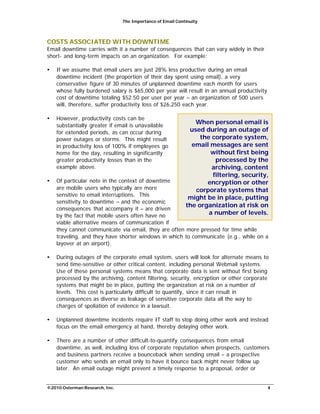 The Importance of Email Continuity
©2010 Osterman Research, Inc. 4
COSTS ASSOCIATED WITH DOWNTIME
Email downtime carries with it a number of consequences that can vary widely in their
short- and long-term impacts on an organization. For example:
• If we assume that email users are just 28% less productive during an email
downtime incident (the proportion of their day spent using email), a very
conservative figure of 30 minutes of unplanned downtime each month for users
whose fully burdened salary is $65,000 per year will result in an annual productivity
cost of downtime totaling $52.50 per user per year – an organization of 500 users
will, therefore, suffer productivity loss of $26,250 each year.
• However, productivity costs can be
substantially greater if email is unavailable
for extended periods, as can occur during
power outages or storms. This might result
in productivity loss of 100% if employees go
home for the day, resulting in significantly
greater productivity losses than in the
example above.
• Of particular note in the context of downtime
are mobile users who typically are more
sensitive to email interruptions. This
sensitivity to downtime – and the economic
consequences that accompany it – are driven
by the fact that mobile users often have no
viable alternative means of communication if
When personal email is
used during an outage of
the corporate system,
email messages are sent
without first being
processed by the
archiving, content
filtering, security,
encryption or other
corporate systems that
might be in place, putting
the organization at risk on
a number of levels.
they cannot communicate via email, they are often more pressed for time while
traveling, and they have shorter windows in which to communicate (e.g., while on a
layover at an airport).
• During outages of the corporate email system, users will look for alternate means to
send time-sensitive or other critical content, including personal Webmail systems.
Use of these personal systems means that corporate data is sent without first being
processed by the archiving, content filtering, security, encryption or other corporate
systems that might be in place, putting the organization at risk on a number of
levels. This cost is particularly difficult to quantify, since it can result in
consequences as diverse as leakage of sensitive corporate data all the way to
charges of spoliation of evidence in a lawsuit.
• Unplanned downtime incidents require IT staff to stop doing other work and instead
focus on the email emergency at hand, thereby delaying other work.
• There are a number of other difficult-to-quantify consequences from email
downtime, as well, including loss of corporate reputation when prospects, customers
and business partners receive a bounceback when sending email – a prospective
customer who sends an email only to have it bounce back might never follow up
later. An email outage might prevent a timely response to a proposal, order or
 