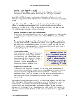 The Importance of Email Continuity
©2010 Osterman Research, Inc. 6
• Recovery Time Objectives (RTO)
Related to RPOs and SLAs is the RTO, which involves figuring out how much
time between the commencement of an outage and recovery is acceptable.
While RPO and RTO often are more focused on backup technologies than email
continuity, many consider them to be important considerations for a recovery capability,
as well.
Key in determining RPO and RTO for a particular organization is determining the
benefits of reducing or eliminating data loss, as well as determining the benefits of
speeding up the restoration of email service following an outage. The SLA, RPO and
RTO will be based on a number of factors, including:
• Specific employee productivity requirements
Organizations whose employees rely heavily on email to do their work will normally
be fairly intolerant of downtime, and so SLAs, RPOs and RTOs must be carefully
defined.
• The processes and systems that rely on email as a transport mechanism
If supply chain workflows, call center transactions, revenue-generating operations
and other critical processes rely on email to transport content, the SLA, RPO and
RTO requirements will be very different than for an organization in which email is
used only for person-to-person communication.
• Legal requirements
Email outages can create gaps in the content
archiving process, causing major problems
for organizations that must preserve email for
e-discovery and related purposes. Missing
emails can easily lead to charges of evidence
spoliation, a serious problem for any
organization involved in a legal action.
• Regulatory requirements
Organizations that are
highly dependent on email
communications and use
email as a key repository
of business records must
focus heavily on the
continuity of email.
Organizations that are heavily regulated, such as those in the financial services,
energy or government space, must archive all relevant business records – missing
emails can create major problems for these organizations. Minimizing email
downtime in these cases may have less to do with bringing communications back
online than ensuring that critical business records in email are retained
appropriately.
The following figure provides an overview of the relationship between SLAs, RPOs and
RTOs, showing the difference between a focus on email continuity versus a focus on
email recovery. For example, organizations that are highly dependent on email
communications and use email as a key repository of business records must focus
heavily on the continuity of email. Organizations for which email is less important for
both communications and content will want to focus more on recovery as opposed to
continuity.
 