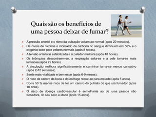 Quais são os benefícios de
uma pessoa deixar de fumar?
O A pressão arterial e o ritmo da pulsação voltam ao normal (após 20 minutos).
O Os níveis de nicotina e monóxido de carbono no sangue diminuem em 50% e o
oxigénio sobe para valores normais (após 8 horas).
O A tensão arterial é estabilizada e o paladar melhora (após 48 horas).
O Os brônquios descontraem-se, a respiração solta-se e a pele torna-se mais
luminosa (após 72 horas).
O A circulação melhora significativamente e caminhar torna-se menos cansativo
(após 2-12 semanas).
O Sente mais vitalidade e bem estar (após 6-9 meses).
O O risco de cancro da boca e do esófago reduz-se para metade (após 5 anos).
O Corre 50 % menos risco de ter um cancro do pulmão do que um fumador (após
10 anos).
O O risco de doença cardiovascular é semelhante ao de uma pessoa não
fumadora, do seu sexo e idade (após 15 anos).
 