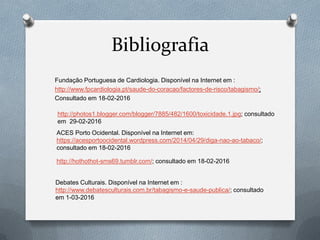 Bibliografia
Fundação Portuguesa de Cardiologia. Disponível na Internet em :
http://www.fpcardiologia.pt/saude-do-coracao/factores-de-risco/tabagismo/;
Consultado em 18-02-2016
http://photos1.blogger.com/blogger/7885/482/1600/toxicidade.1.jpg; consultado
em 29-02-2016
ACES Porto Ocidental. Disponível na Internet em:
https://acesportoocidental.wordpress.com/2014/04/29/diga-nao-ao-tabaco/;
consultado em 18-02-2016
http://hothothot-sms69.tumblr.com/; consultado em 18-02-2016
Debates Culturais. Disponível na Internet em :
http://www.debatesculturais.com.br/tabagismo-e-saude-publica/; consultado
em 1-03-2016
 