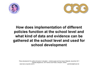 How does implementation of different
policies function at the school level and
what kind of data and evidence can be
gathered at the school level and used for
school development
Policy development for quality and equity in education – evidence gaps and key issues, Belgrade, december 2011
Jugoslav Bogdanović, VET School Uroš Predić, Zrenjanin, Serbia
www.hpts-urospredic.edu.rs updirektor@zrlocal.net
 