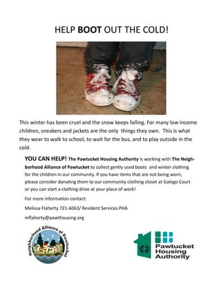 HELP BOOT OUT THE COLD!
This winter has been cruel and the snow keeps falling. For many low income
children, sneakers and jackets are the only things they own. This is what
they wear to walk to school, to wait for the bus, and to play outside in the
cold.
YOU CAN HELP! The Pawtucket Housing Authority is working with The Neigh-
borhood Alliance of Pawtucket to collect gently used boots and winter clothing
for the children in our community. If you have items that are not being worn,
please consider donating them to our community clothing closet at Galego Court
or you can start a clothing drive at your place of work!
For more information contact:
Melissa Flaherty 721-6063/ Resident Services PHA
mflaherty@pawthousing.org
 