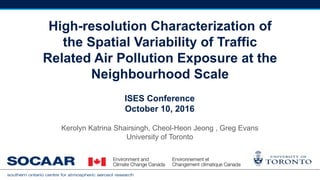 High-resolution Characterization of
the Spatial Variability of Traffic
Related Air Pollution Exposure at the
Neighbourhood Scale
Kerolyn Katrina Shairsingh, Cheol-Heon Jeong , Greg Evans
University of Toronto
ISES Conference
October 10, 2016
 