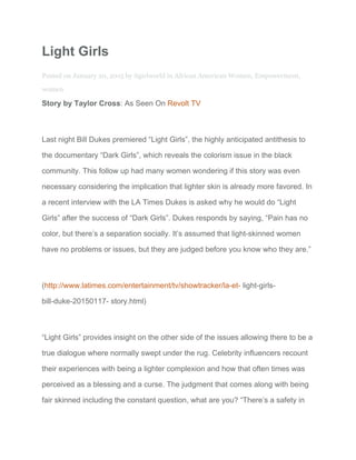 Light Girls 
Posted on ​January 20, 2015​ by ​itgirlworld​ in ​African American Women​, ​Empowerment​, 
women 
Story by Taylor Cross​: As Seen On ​Revolt TV 
Last night Bill Dukes premiered “Light Girls”, the highly anticipated antithesis to 
the documentary “Dark Girls”, which reveals the colorism issue in the black 
community. This follow up had many women wondering if this story was even 
necessary considering the implication that lighter skin is already more favored. In 
a recent interview with the LA Times Dukes is asked why he would do “Light 
Girls” after the success of “Dark Girls”. Dukes responds by saying, “Pain has no 
color, but there’s a separation socially. It’s assumed that light­skinned women 
have no problems or issues, but they are judged before you know who they are.” 
(​http://www.latimes.com/entertainment/tv/showtracker/la­et­​ light­girls­ 
bill­duke­20150117­ story.html) 
“Light Girls” provides insight on the other side of the issues allowing there to be a 
true dialogue where normally swept under the rug. Celebrity influencers recount 
their experiences with being a lighter complexion and how that often times was 
perceived as a blessing and a curse. The judgment that comes along with being 
fair skinned including the constant question, what are you? “There’s a safety in 
 