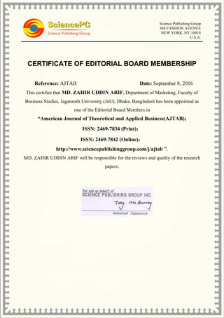 Science Publishing Group
548 FASHION AVENUE
NEW YORK, NY 10018
U.S.A.
CERTIFICATE OF EDITORIAL BOARD MEMBERSHIP
Reference: AJTAB Date: September 8, 2016
This certifies that MD. ZAHIR UDDIN ARIF, Department of Marketing, Faculty of
Business Studies, Jagannath University (JnU), Dhaka, Bangladesh has been appointed as
one of the Editorial Board Members in
“American Journal of Theoretical and Applied Business(AJTAB);
ISSN: 2469-7834 (Print)；
ISSN: 2469-7842 (Online)；
http://www.sciencepublishinggroup.com/j/ajtab ”.
MD. ZAHIR UDDIN ARIF will be responsible for the reviews and quality of the research
papers.
 