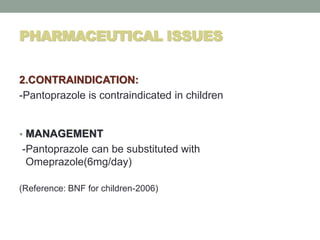 PHARMACEUTICAL ISSUES
2.CONTRAINDICATION:
-Pantoprazole is contraindicated in children
• MANAGEMENT
-Pantoprazole can be substituted with
Omeprazole(6mg/day)
(Reference: BNF for children-2006)
 