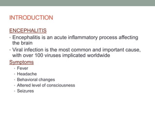 INTRODUCTION
ENCEPHALITIS
• Encephalitis is an acute inflammatory process affecting
the brain
• Viral infection is the most common and important cause,
with over 100 viruses implicated worldwide
Symptoms
• Fever
• Headache
• Behavioral changes
• Altered level of consciousness
• Seizures
 