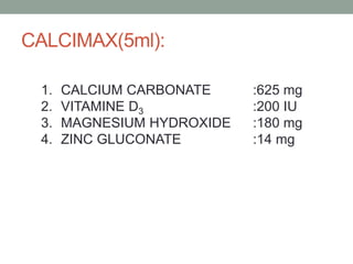 CALCIMAX(5ml):
1. CALCIUM CARBONATE :625 mg
2. VITAMINE D3 :200 IU
3. MAGNESIUM HYDROXIDE :180 mg
4. ZINC GLUCONATE :14 mg
 