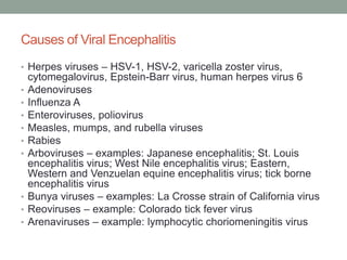 Causes of Viral Encephalitis
• Herpes viruses – HSV-1, HSV-2, varicella zoster virus,
cytomegalovirus, Epstein-Barr virus, human herpes virus 6
• Adenoviruses
• Influenza A
• Enteroviruses, poliovirus
• Measles, mumps, and rubella viruses
• Rabies
• Arboviruses – examples: Japanese encephalitis; St. Louis
encephalitis virus; West Nile encephalitis virus; Eastern,
Western and Venzuelan equine encephalitis virus; tick borne
encephalitis virus
• Bunya viruses – examples: La Crosse strain of California virus
• Reoviruses – example: Colorado tick fever virus
• Arenaviruses – example: lymphocytic choriomeningitis virus
 