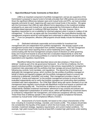10
I. Open-End Mutual Funds: Comments on Rule 22e-4
LRM is an important component of portfolio management, and we are supportive of the
Commission’s proposal to require funds to formally articulate their LRM policies and procedures.
Given the significant differences between open-end mutual funds and ETFs, we have provided
separate comments for each, beginning with open-end mutual funds in this section. We agree
with the Commission that LRM can take different forms depending on the investment strategy
employed by an open-end mutual fund, and we appreciate the Commission’s efforts to take a
principles-based approach to codifying LRM best practices. We note, however, that a
regulatory requirement is not a substitute for informed judgment when it comes to matters of risk
management. To this end, we agree with the Commission that “the most effective liquidity risk
management programs would be multi-faceted and customized to reflect the sources of liquidity
risk.”17
From our perspective, effective LRM programs should ideally include the following key
principles:
(i) Dedicated individuals responsible and accountable for investment risk
management who are independent from portfolio management. We strongly support a risk
management function that is independent from portfolio management. The risk management
function should have direct reporting lines to senior leadership and a regular role in
communicating with the fund management company board of directors (or other governing
body) and mutual fund boards to ensure that risk is evaluated independently to verify that
portfolio managers are constructing portfolios in a manner that is consistent with shareholder
expectations and regulatory requirements.
BlackRock follows the model described above and also employs a “three lines of
defense” model as part of its risk governance framework. As a first line of defense, the firm
expects individual portfolio management teams to take primary responsibility for managing the
investment risks associated with the portfolios that they manage and ensure that they are
following key controls, fund mandates, and regulations. The second line of defense is our
dedicated risk management group, which monitors the risk profiles of portfolios managed on
behalf of clients and regularly engages with the portfolio management teams to ensure risk
positioning is deliberate, diversified, and scaled. Risk management provides a layer of
oversight or “checks and balances” on the portfolio management process to ensure that risk is
evaluated independently and to verify that portfolio managers are constructing client portfolios
consistent with client expectations. Our Chief Risk Officer along with senior members of our risk
management team regularly communicate with BlackRock mutual fund boards on pertinent risk
issues, including liquidity risk. The third line of defense is our internal audit function that
independently validates investment businesses’ adherence to key controls and policies and
provides independent substantiation of control issues, either self-identified by investment teams
or surfaced by independent risk management, and evidences compliance with key controls.
These three lines of defense operate in the context of our Legal & Compliance framework,
overseen by mutual funds’ Chief Compliance Officers (“CCOs”).
(ii) Assessments of a fund’s liquidity risk based on the unique characteristics of the
fund, including its investment strategy, mandate, and investor profile. This analysis should take
into consideration the liquidity of the assets in which the fund invests, the fund’s investment
mandate, investment strategy, regulatory requirements, and current market conditions. For
example, high yield mutual funds must be at least 80% invested high yield bonds under existing
17
Proposal at 62304.
 