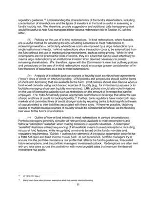 11
regulatory guidance.18
Understanding the characteristics of the fund’s shareholders, including
concentration of shareholders and the types of investors in the fund is useful in assessing a
fund’s liquidity risk. We, therefore, provide suggestions and additional data transparency that
would be useful to help fund managers better assess redemption risk in Section I(G) of this
letter.
(iii) Policies on the use of in-kind redemptions. In-kind redemptions, where feasible,
are a useful method for allocating the cost of selling securities to meet redemptions to
redeeming investors – particularly when those costs are imposed by a large redemption by a
single institutional investor. In-kind redemptions allow transaction costs to be externalized from
the fund without the use of market pricing mechanisms, such as swing pricing. While in-kind
redemptions are not practical for retail investors, they are a tool that can be used effectively to
meet a large redemption by an institutional investor when deemed necessary to protect
remaining shareholders. We, therefore, agree with the Commission’s view that outlining policies
and procedures on the use of in-kind redemptions would encourage greater consideration of in-
kind transfers of securities as a tool to meet redemptions.
(iv) Analysis of available back up sources of liquidity such as repurchase agreements
(“repo”), lines of credit, or interfund lending. LRM policies and procedures should outline forms
of short-term borrowing that are available to the fund. LRM policies should also discuss when a
fund would consider using such backup sources of liquidity (e.g., for investment purposes or to
facilitate managing short-term liquidity mismatches). LRM policies should also note limitations
on the use of borrowing capacity such as restrictions on the amount of leverage that can be
employed. The 1940 Act already places appropriate restrictions on leverage that allow the use
of repo and lines of credit for backup liquidity.19
Further, bank regulators have made both repo
markets and committed lines of credit stronger tools by requiring banks to hold significant levels
of capital related to their liabilities associated with these tools. Whenever possible, obtaining
access to multiple backup sources of liquidity should be considered beneficial, as the flexibility
has value to the fund’s shareholders.
(v) Outline of how a fund intends to meet redemptions in various circumstances.
Portfolio managers generally consider all relevant tools available to meet redemptions and
follow a redemption “waterfall” when making decisions in specific situations. A redemption
“waterfall” illustrates a likely sequencing of all available means to meet redemptions, including
structural fund features, while recognizing constraints based on the fund’s mandate and
regulatory requirements. Exhibit 1 outlines key elements of the typical redemption waterfall for
a 1940 Act open-end fixed income mutual fund. In our experience, portfolio managers try to
ensure that the portfolio maintains a risk profile that reflects the fund’s guidelines, forecasted
future redemptions, and the portfolio managers’ investment outlook. Redemptions are often met
with pro rata sales across the portfolio or with more targeted sales that maintain the desired
investment risk profile.
18
17 CFR 270.35d–1.
19
Many funds have also obtained exemptive relief that permits interfund lending.
 