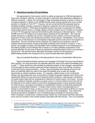 13
A. Classifying Liquidity of Fund Holdings
We appreciate the Commission’s effort to outline an approach to LRM that attempts to
focus fund managers’ attention on asset coverage to meet their daily redemption obligations in
different scenarios. Indeed, the Commission’s days-to-liquidate proposal is similar in nature to
concepts employed in relation to the AIFMD liquidity stress testing requirements and a similar
question is included on Form PF.22
However, we are concerned that the proposed days-to-
liquidate bucketing includes a significant subjective component that will make fund-to-fund
comparisons irrelevant. While days-to-liquidate buckets have been incorporated into AIFMD
stress testing reports where a manager applies scenario analysis and is included as a question
on Form PF, this approach does not lend itself to public disclosure of discrete figures. In fact,
AIFMD and Form PF rightly do not require public reporting of this information. We note that
greater disclosure on liquidity risk can be a valuable tool for investors, and we are generally
supportive of many of the new disclosures included in the Proposal. Nonetheless, care must be
taken to ensure that disclosure is meaningfully comparable across funds and is not subjective or
speculative. We are concerned that as proposed, the subjective and predictive nature of
publicly disclosing forecasts of days-to-liquidate bucketing could misinform investors. In this
section, we suggest a simpler and potentially more consistent approach to the classification of
the relative liquidity of fund holdings that is based on an initial qualitative assessment of the
general attributes of each type of asset (as opposed to individual position) that can be held by a
mutual fund. We will refer to this alternative as liquidity “tiering” for the purposes of
differentiating between the Proposal and our recommended alternative approach.
Days-to-Liquidate Bucketing is Not Appropriate for Use as a Classification Mechanism
Days-to-liquidate bucketing requires fund managers to forecast how long it would take to
sell a position “at a price that does not materially affect the value of the asset immediately prior
to sale.”23
These predictions will inevitably be subjective based on the manager’s assessments
and assumptions about market impact and market capacity for each fund holding, as well as
current and future market conditions. Further, days-to-liquidate fund holdings at a price that
does not materially affect the value of the asset immediately prior to sale can change
dynamically as market conditions evolve. For example, market impact–or the incremental
trading cost associated with each incremental unit traded–fluctuates regularly and is likely to be
significantly different during normal and stressed market conditions, meaning that a calculation
of market impact today will not necessarily be reflective of market impact in the future. As such,
the time needed to liquidate a position at a given price in a normal market environment will not
be reflective of the market impact incurred when liquidating positions during stressed markets.
For fixed income, using days-to-liquidate as a classification scheme is particularly problematic
because of market data limitations. In today’s fixed income market, the preponderance of
trading is concentrated in large, on-the-run issues, and there are thousands of off-the-run issues
that do not trade regularly and are, therefore, not priced in the marketplace. This means that
limited pricing data is available for use in predicting days-to-liquidate for individual cusips.
When investing in mutual funds, investors accept market risk, including the fact that a security’s
price may be a function of the market liquidity associated with that security. This is an important
22
European Securities and Markets Authority (“ESMA”), Guidelines on Reporting Obligations Under Articles 3(3)(d) and 24(1), (2)
and (4) of the AIFMD (Nov. 15, 2013), available at https://www.esma.europa.eu/sites/default/files/library/2015/11/2013-
1339_final_report_on_esma_guidelines_on_aifmd_reporting_for_publication_revised.pdf (“ESMA Guidelines on Reporting
Obligations”); SEC, Form PF, Question 32, available at https://www.sec.gov/rules/final/2011/ia-3308-formpf.pdf.
23
Proposal at 62292.
 