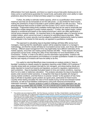 14
differentiation from bank deposits, and there is a need to ensure that public disclosures do not
imply a price or performance guarantee for mutual funds, particularly when one’s ability to make
predictions about the future is limited and likely subject to a margin of error.
Further, the ability to estimate market capacity, which is a quantification of the market’s
maximum size that can be transacted at non-fire sale prices – is very limited for fixed income,
making the predictions of days-to-liquidate a given position difficult to do with accuracy. This is
primarily because fixed income is traded over-the-counter (“OTC”) and is not traded on an
exchange. Fragmented trading limits available market data that can be used to empirically test
quantitative models designed to predict market capacity.24
Further, like market impact, market
capacity is conditional and based on the market environment, which can differ significantly in
normal versus stressed markets. An important factor is the aggregate sales of a security across
multiple holders, which cannot be known in advance for estimating days-to-liquidate. Often,
market capacity for a given security must be judged by qualitative assessments made by traders
that participate in the market for that security, as opposed to quantitative modelling.
The approach to calculating days-to-liquidate holdings will likely differ across fund
managers, meaning that this classification system will be subjective based on a manager’s
methodology, and that the results will likely be inconsistent across funds, even those with similar
holdings. Different asset management firms may legitimately have different estimates of the
market capacity, since their own trading activity histories will differ. These reasons will preclude
comparisons across funds, limiting the utility of this information for fund shareholders or the
Commission. Further, in order to be able to use this information appropriately, investors will
need to understand the assumptions and limitations of complex quantitative models–it is unlikely
that the vast majority of investors will have the ability to do this.
It is useful to note that BlackRock does incorporate an analysis similar to “days-to-
liquidate” bucketing to classify assets for regulatory reporting under ESMA’s 2013 guidance.25
Liquidity stress tests are reviewed internally by risk managers, and stress testing results are
solely reported to mutual fund boards and regulators, pursuant to regulatory requirements in
each jurisdiction. Days-to-liquidate fluctuates based on time and market conditions, meaning
that it is not a static or stationary calculation. This analysis calculates the days-to-liquidate fund
assets under several market scenarios, in recognition that days-to-liquidate will change in
varying market conditions, and that there is no precise “answer” to the question of how many
days it will take to liquidate a given position at a given price, particularly for fixed income.
Liquidity stress testing simulates the value of fund assets during normal and stressed market
scenarios, as well as fund liabilities (redemptions) using both historical and theoretical
redemption scenarios. Scenario analysis is useful in evaluating a fund’s redemption risk, but,
given reliance on limited data and models, it is not a precise tool to predict the future liquidity
risk of a fund. To this end, liquidity stress tests are necessarily based on several assumptions
24
This problem was encountered by DERA. See Paul Hanouna, Jon Novak, Tim Riley, Christof Stahel, Liquidity and Flows of
U.S. Mutual Funds (Sep. 2015), Memorandum prepared for Mark Flannery, Director and Chief Economist of the Division of
Economic and Risk Analysis, available at https://www.sec.gov/dera/staff-papers/white-papers/liquidity-white-paper-09-2015.pdf
(“SEC Mutual Fund Liquidity Study”) (noting difficulties in calculating a measure of portfolio liquidity for open-end mutual funds
that invest in fixed income, and stating “In comparison [to US equities], liquidity measures for fixed-income securities are
typically more complex and tailored to the data available for each class. Further, if the liquidity measure we use varies between
fixed-income classes, then it is not possible to calculate average portfolio liquidity for funds that invest in multiple fixed-income
classes. In addition, the infrequent trading of many fixed-income securities can introduce both stale and inaccurate measures
of liquidity into the calculation of a fund’s bottom-up liquidity”). As a result of these difficulties, the SEC Mutual Fund Study
analysis of bottom-up liquidity of open-end mutual funds was limited only to US equity funds.
25
ESMA Guidelines on Reporting Obligations.
 