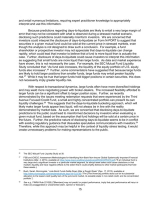 15
and entail numerous limitations, requiring expert practitioner knowledge to appropriately
interpret and use this information.
Because predictions regarding days-to-liquidate are likely to entail a very large margin of
error that may not be consistent with what is observed during a stressed market scenario,
disclosing such predictions could materially misinform investors. We are concerned that
investors could interpret the disclosure of days-to-liquidate on Form N-PORT to suggest that
securities in a given mutual fund could be sold at the current price in stressed markets, even
though the analysis is not designed to draw such a conclusion. For example, a fund
shareholder or prospective investor may not appreciate that days-to-liquidate can change
rapidly, which could lead that investor to believe that a fund is more liquid than is actually the
case. Further, disclosure of days-to-liquidate could cause investors to interpret this information
as suggesting that small funds are more liquid than large funds. As data and market experience
have shown, this is not necessarily the case. For example, the SEC Mutual Fund Liquidity
Study concluded that: “As fund size increases, the liquidity of the equity portfolio of U.S. equity
funds also increases”.26
Further, some commentators have suggested that because large funds
are likely to hold larger positions than smaller funds, large funds may entail greater liquidity
risk.27
While it may be true that larger funds hold bigger positions in certain securities, this does
not necessarily imply greater liquidity risk.
With respect to transactional dynamics, large funds often have more diversified holdings
and may wield more negotiating power with broker-dealers. The increased flexibility afforded to
larger funds can be a significant offset to larger position sizes. Further, as recently
demonstrated by the issues meeting redemption requests that were experienced by the Third
Avenue Focused Credit Fund, a small and highly concentrated portfolio can present its own
liquidity challenges.28
This suggests that the days-to-liquidate bucketing approach, which will
likely make larger funds appear less liquid, will not always be in line with the reality
demonstrated by market data. As such, we are concerned that disclosing days-to-liquidate
predictions to the public could lead to misinformed decisions by investors when evaluating a
given mutual fund, based on the assumption that fund holdings will be sold at a certain price in
the future. Further, the predictive nature of disclosing days-to-liquidate seems to be in conflict
with existing regulatory guidance that dissuades speculative communications with investors.29
Therefore, while this approach may be helpful in the context of liquidity stress testing, it would
create unnecessary problems for making representations to the public.
26
The SEC Mutual Fund Liquidity Study at 30.
27
FSB and IOSCO, Assessment Methodologies for Identifying Non-Bank Non-Insurer Global Systemically Important Financial
Institutions (Mar. 4, 2015), available at https://www.iosco.org/library/pubdocs/pdf/IOSCOPD479.pdf (“If an individual fund is
very large and a significant investor in a particular market segment, its abrupt asset sales could cause distortions in that
market’s liquidity and have negative effects to the extent that it could amplify distress to other market participants that hold
these assets.).
28
Bush, Sarah, Morningstar, “Junk-Bond Funds Settle Down After a Rough Week” (Dec. 17, 2015), available at
http://news.morningstar.com/articlenet/article.aspx?id=733736 (“The [Third Avenue] portfolio stood out for its substantial
allocation to the lowest credit quality tiers of the junk-bond market, its sizeable stake in non-rated credit, and its concentrated
portfolio.”)
29
See e.g., FINRA Rule 2210(B) ("[Members] may not predict or project performance, imply that past performance will recur or
make any exaggerated or unwarranted claim, opinion or forecast”).
 