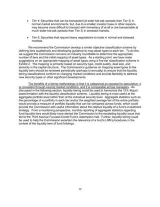 17
 Tier 4: Securities that can be transacted (at wider bid-ask spreads than Tier 3) in
normal market environments, but, due to a smaller investor base or other reasons,
may become more difficult to transact with immediacy (if at all or are transactable at
much wider bid-ask spreads than Tier 3) in stressed markets.
 Tier 5: Securities that require heavy negotiations to trade in normal and stressed
markets.
We recommend the Commission develop a similar objective classification scheme by
defining tiers qualitatively and developing guidance to map asset types to each tier. To do this,
we suggest the Commission convene an industry roundtable to determine the appropriate
number of tiers and the initial mapping of asset types. As a starting point, we have made
suggestions on an appropriate mapping of asset types using a five-tier classification scheme in
Exhibit 2. The mapping is primarily based on security type, credit quality, deal size, and
seniority in the capital structure. The Commission’s guidance on mapping asset types to the
liquidity tiers should be reviewed periodically (perhaps bi-annually) to ensure that the liquidity
tiering classifications conform to changing market conditions and provide flexibility to address
new security types or other significant developments.
The benefits of a tiering methodology is that it is categorical as opposed to speculative, it
is consistent through varying market conditions, and it is comparable across managers. As
discussed in the following section, liquidity tiering could be used to harmonize the 15% illiquid
asset limitation with the liquidity classification scheme. Liquidity tiering is most useful at the
aggregate portfolio level rather than at the individual security level. Aggregate statistics such as
the percentage of a portfolio in each tier and/or the weighted average tier of the entire portfolio
would provide a measure of portfolio liquidity that can be compared across funds, which could
provide the Commission with useful information about the relative liquidity of a fund’s investment
strategy. From a monitoring perspective, monthly reporting of aggregate statistics regarding
fund liquidity tiers would likely have alerted the Commission to the escalating liquidity issue that
led to the Third Avenue Focused Credit Fund’s redemption halt. Further, liquidity tiering could
be used to help the Commission ascertain the relevance of a fund’s LRM procedures in the
context of the liquidity tiers of fund holdings.
 