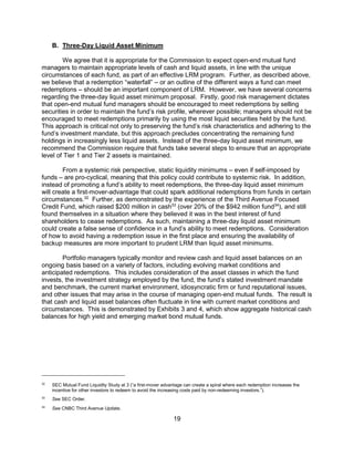 19
B. Three-Day Liquid Asset Minimum
We agree that it is appropriate for the Commission to expect open-end mutual fund
managers to maintain appropriate levels of cash and liquid assets, in line with the unique
circumstances of each fund, as part of an effective LRM program. Further, as described above,
we believe that a redemption “waterfall” – or an outline of the different ways a fund can meet
redemptions – should be an important component of LRM. However, we have several concerns
regarding the three-day liquid asset minimum proposal. Firstly, good risk management dictates
that open-end mutual fund managers should be encouraged to meet redemptions by selling
securities in order to maintain the fund’s risk profile, wherever possible; managers should not be
encouraged to meet redemptions primarily by using the most liquid securities held by the fund.
This approach is critical not only to preserving the fund’s risk characteristics and adhering to the
fund’s investment mandate, but this approach precludes concentrating the remaining fund
holdings in increasingly less liquid assets. Instead of the three-day liquid asset minimum, we
recommend the Commission require that funds take several steps to ensure that an appropriate
level of Tier 1 and Tier 2 assets is maintained.
From a systemic risk perspective, static liquidity minimums – even if self-imposed by
funds – are pro-cyclical, meaning that this policy could contribute to systemic risk. In addition,
instead of promoting a fund’s ability to meet redemptions, the three-day liquid asset minimum
will create a first-mover-advantage that could spark additional redemptions from funds in certain
circumstances.32
Further, as demonstrated by the experience of the Third Avenue Focused
Credit Fund, which raised $200 million in cash33
(over 20% of the $942 million fund34
), and still
found themselves in a situation where they believed it was in the best interest of fund
shareholders to cease redemptions. As such, maintaining a three-day liquid asset minimum
could create a false sense of confidence in a fund’s ability to meet redemptions. Consideration
of how to avoid having a redemption issue in the first place and ensuring the availability of
backup measures are more important to prudent LRM than liquid asset minimums.
Portfolio managers typically monitor and review cash and liquid asset balances on an
ongoing basis based on a variety of factors, including evolving market conditions and
anticipated redemptions. This includes consideration of the asset classes in which the fund
invests, the investment strategy employed by the fund, the fund’s stated investment mandate
and benchmark, the current market environment, idiosyncratic firm or fund reputational issues,
and other issues that may arise in the course of managing open-end mutual funds. The result is
that cash and liquid asset balances often fluctuate in line with current market conditions and
circumstances. This is demonstrated by Exhibits 3 and 4, which show aggregate historical cash
balances for high yield and emerging market bond mutual funds.
32
SEC Mutual Fund Liquidity Study at 3 (“a first-mover advantage can create a spiral where each redemption increases the
incentive for other investors to redeem to avoid the increasing costs paid by non-redeeming investors.”).
33
See SEC Order.
34
See CNBC Third Avenue Update.
 