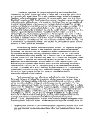 2
Liquidity and redemption risk management are critical components of portfolio
management, particularly for open-end mutual funds that seek to provide daily subscriptions
and redemptions for shareholders. This is not a new phenomenon. Mutual fund managers
have been performing liquidity and redemption risk management for a very long time. Since
BlackRock’s inception in 1988, BlackRock portfolio managers have been managing liquidity and
redemption risk (in addition to many other investment risks) in portfolios and have established
investment approaches and a risk management framework that combines portfolio manager
experience and judgment, quantitative analysis, market insight, and product knowledge. Yet, it
is profoundly important to be clear about what are, and are not, the inextricable elements of
liquidity risk for mutual funds. Unlike bank deposits, the liquidity afforded by a mutual fund does
not entail a guaranteed price or net asset value (“NAV”) to shareholders upon exit. In
considering liquidity risk, it is necessary to remember that amongst the risks borne by mutual
fund shareholders in return for the expectation of earning attractive investment returns, is that
their ability to realize the “intrinsic value” of their investment may be challenged during periods
of market distress.5
Markets typically offer a return as compensation for relative illiquidity. This
is an immutable aspect of capital markets. This resultant risk, amongst many others, is clearly
disclosed in a fund’s constituent documents.
Broadly speaking, effective portfolio management and fund LRM begins with thoughtful
portfolio construction that attempts to meet investment objectives within well-defined risk
parameters. The portfolio construction process must take into consideration the particular
liquidity needs of the portfolio, including the redemption features of the fund. For example,
funds that meet redemptions by returning cash to investors, such as the majority of 1940 Act
open-end mutual funds, have different liquidity needs than funds that meet redemptions through
in-kind transfers of securities, such as the majority of exchange-traded funds (“ETFs”). These
key differences necessitate different approaches to both portfolio construction and LRM.
Portfolio managers must take these elements into consideration and manage portfolios and
monitor portfolio positioning and risk characteristics with acute awareness of the dynamics
occurring in the markets within which they invest. For fund managers, this includes carefully
managing the composition of assets being liquidated in response to redemptions to prevent, to
the maximum extent possible, the fund from becoming materially less liquid by
disproportionately selling liquid positions.
Fund managers should have a formal and well-defined firm-wide risk governance
framework that starts at the top of the organization with the management company board of
directors (or other governing body) and includes a dedicated risk sub-committee, as well as
control committees that focus on key risk control issues across the organization. The risk
governance process should include a risk management function that is independent of portfolio
management (for independent oversight of investment, liquidity, counterparty credit, operational,
and technology risks) with direct access to the fund management company board of directors
(or other governing bodies of the fund manager). This is essential to ensuring that all risks
including liquidity risks in a fund, are properly managed. In addition, the risk governance
framework should include other control groups, such as portfolio compliance and valuation
oversight, that are responsible for elements of the independent risk management
process. Legal & Compliance are also involved in this framework and play an important role in
overseeing related compliance matters. BlackRock follows the approach described above and
5
Even the notion of the “intrinsic value” of a security generates disagreement. While in theory, a security may have an “intrinsic
value,” in reality, a security can only be sold at a price a buyer is willing to pay. Mutual funds do not guarantee that some
notion of the “intrinsic value” of mutual fund shares will be realized. Rather, mutual funds are valued once a day at their end-
of-day NAV.
 