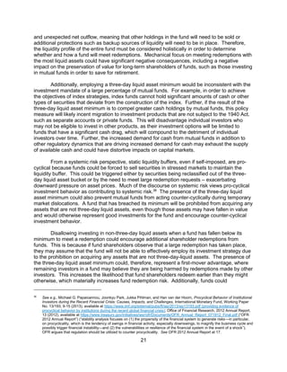 21
and unexpected net outflow, meaning that other holdings in the fund will need to be sold or
additional protections such as backup sources of liquidity will need to be in place. Therefore,
the liquidity profile of the entire fund must be considered holistically in order to determine
whether and how a fund will meet redemptions. Mechanical focus on meeting redemptions with
the most liquid assets could have significant negative consequences, including a negative
impact on the preservation of value for long-term shareholders of funds, such as those investing
in mutual funds in order to save for retirement.
Additionally, employing a three-day liquid asset minimum would be inconsistent with the
investment mandate of a large percentage of mutual funds. For example, in order to achieve
the objectives of index strategies, index funds cannot hold significant amounts of cash or other
types of securities that deviate from the construction of the index. Further, if the result of the
three-day liquid asset minimum is to compel greater cash holdings by mutual funds, this policy
measure will likely incent migration to investment products that are not subject to the 1940 Act,
such as separate accounts or private funds. This will disadvantage individual investors who
may not be eligible to invest in other products, as their investment options will be limited to
funds that have a significant cash drag, which will compound to the detriment of individual
investors over time. Further, the increased demand for cash from mutual funds in addition to
other regulatory dynamics that are driving increased demand for cash may exhaust the supply
of available cash and could have distortive impacts on capital markets.
From a systemic risk perspective, static liquidity buffers, even if self-imposed, are pro-
cyclical because funds could be forced to sell securities in stressed markets to maintain the
liquidity buffer. This could be triggered either by securities being reclassified out of the three-
day liquid asset bucket or by the need to meet large redemption requests – exacerbating
downward pressure on asset prices. Much of the discourse on systemic risk views pro-cyclical
investment behavior as contributing to systemic risk.36
The presence of the three-day liquid
asset minimum could also prevent mutual funds from acting counter-cyclically during temporary
market dislocations. A fund that has breached its minimum will be prohibited from acquiring any
assets that are not three-day liquid assets, even though those assets may have fallen in value
and would otherwise represent good investments for the fund and encourage counter-cyclical
investment behavior.
Disallowing investing in non-three-day liquid assets when a fund has fallen below its
minimum to meet a redemption could encourage additional shareholder redemptions from
funds. This is because if fund shareholders observe that a large redemption has taken place,
they may assume that the fund will not be able to effectively employ its investment strategy due
to the prohibition on acquiring any assets that are not three-day-liquid assets. The presence of
the three-day liquid asset minimum could, therefore, represent a first-mover advantage, where
remaining investors in a fund may believe they are being harmed by redemptions made by other
investors. This increases the likelihood that fund shareholders redeem earlier than they might
otherwise, which materially increases fund redemption risk. Additionally, funds could
36
See e.g., Michael G. Papaioannou, Joonkyu Park, Jukka Pihlman, and Han van der Hoorn, Procyclical Behavior of Institutional
Investors during the Recent Financial Crisis: Causes, Impacts, and Challenges, International Monetary Fund, Working Paper
No. 13/193, 9-15 (2013), available at https://www.imf.org/external/pubs/ft/wp/2013/wp13193.pdf (providing evidence of
procyclical behavior by institutions during the recent global financial crisis); Office of Financial Research, 2012 Annual Report,
13 (2012), available at https://www.treasury.gov/initiatives/wsr/ofr/Documents/OFR_Annual_Report_071912_Final.pdf (“OFR
2012 Annual Report”) (“stability analysis focuses on (1) the propensity of the financial system to generate risks—in particular,
on procyclicality, which is the tendency of swings in financial activity, especially downswings, to magnify the business cycle and
possibly trigger financial instability—and (2) the vulnerabilities or resilience of the financial system in the event of a shock”).
OFR argues that regulation should be utilized to counter procyclicality. See OFR 2012 Annual Report at 17.
 