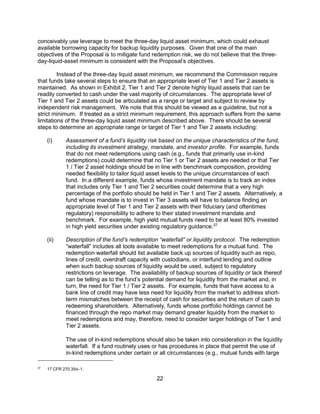 22
conceivably use leverage to meet the three-day liquid asset minimum, which could exhaust
available borrowing capacity for backup liquidity purposes. Given that one of the main
objectives of the Proposal is to mitigate fund redemption risk, we do not believe that the three-
day-liquid-asset minimum is consistent with the Proposal’s objectives.
Instead of the three-day liquid asset minimum, we recommend the Commission require
that funds take several steps to ensure that an appropriate level of Tier 1 and Tier 2 assets is
maintained. As shown in Exhibit 2, Tier 1 and Tier 2 denote highly liquid assets that can be
readily converted to cash under the vast majority of circumstances. The appropriate level of
Tier 1 and Tier 2 assets could be articulated as a range or target and subject to review by
independent risk management. We note that this should be viewed as a guideline, but not a
strict minimum. If treated as a strict minimum requirement, this approach suffers from the same
limitations of the three-day liquid asset minimum described above. There should be several
steps to determine an appropriate range or target of Tier 1 and Tier 2 assets including:
(i) Assessment of a fund’s liquidity risk based on the unique characteristics of the fund,
including its investment strategy, mandate, and investor profile. For example, funds
that do not meet redemptions using cash (e.g., funds that primarily use in-kind
redemptions) could determine that no Tier 1 or Tier 2 assets are needed or that Tier
1 / Tier 2 asset holdings should be in line with benchmark composition, providing
needed flexibility to tailor liquid asset levels to the unique circumstances of each
fund. In a different example, funds whose investment mandate is to track an index
that includes only Tier 1 and Tier 2 securities could determine that a very high
percentage of the portfolio should be held in Tier 1 and Tier 2 assets. Alternatively, a
fund whose mandate is to invest in Tier 3 assets will have to balance finding an
appropriate level of Tier 1 and Tier 2 assets with their fiduciary (and oftentimes
regulatory) responsibility to adhere to their stated investment mandate and
benchmark. For example, high yield mutual funds need to be at least 80% invested
in high yield securities under existing regulatory guidance.37
(ii) Description of the fund’s redemption “waterfall” or liquidity protocol. The redemption
“waterfall” includes all tools available to meet redemptions for a mutual fund. The
redemption waterfall should list available back up sources of liquidity such as repo,
lines of credit, overdraft capacity with custodians, or interfund lending and outline
when such backup sources of liquidity would be used, subject to regulatory
restrictions on leverage. The availability of backup sources of liquidity or lack thereof
can be telling as to the fund’s potential demand for liquidity from the market and, in
turn, the need for Tier 1 / Tier 2 assets. For example, funds that have access to a
bank line of credit may have less need for liquidity from the market to address short-
term mismatches between the receipt of cash for securities and the return of cash to
redeeming shareholders. Alternatively, funds whose portfolio holdings cannot be
financed through the repo market may demand greater liquidity from the market to
meet redemptions and may, therefore, need to consider larger holdings of Tier 1 and
Tier 2 assets.
The use of in-kind redemptions should also be taken into consideration in the liquidity
waterfall. If a fund routinely uses or has procedures in place that permit the use of
in-kind redemptions under certain or all circumstances (e.g., mutual funds with large
37
17 CFR 270.35d–1.
 