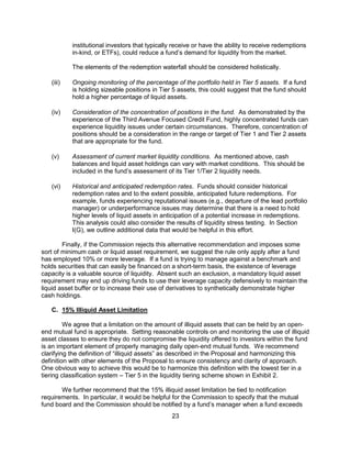 23
institutional investors that typically receive or have the ability to receive redemptions
in-kind, or ETFs), could reduce a fund’s demand for liquidity from the market.
The elements of the redemption waterfall should be considered holistically.
(iii) Ongoing monitoring of the percentage of the portfolio held in Tier 5 assets. If a fund
is holding sizeable positions in Tier 5 assets, this could suggest that the fund should
hold a higher percentage of liquid assets.
(iv) Consideration of the concentration of positions in the fund. As demonstrated by the
experience of the Third Avenue Focused Credit Fund, highly concentrated funds can
experience liquidity issues under certain circumstances. Therefore, concentration of
positions should be a consideration in the range or target of Tier 1 and Tier 2 assets
that are appropriate for the fund.
(v) Assessment of current market liquidity conditions. As mentioned above, cash
balances and liquid asset holdings can vary with market conditions. This should be
included in the fund’s assessment of its Tier 1/Tier 2 liquidity needs.
(vi) Historical and anticipated redemption rates. Funds should consider historical
redemption rates and to the extent possible, anticipated future redemptions. For
example, funds experiencing reputational issues (e.g., departure of the lead portfolio
manager) or underperformance issues may determine that there is a need to hold
higher levels of liquid assets in anticipation of a potential increase in redemptions.
This analysis could also consider the results of liquidity stress testing. In Section
I(G), we outline additional data that would be helpful in this effort.
Finally, if the Commission rejects this alternative recommendation and imposes some
sort of minimum cash or liquid asset requirement, we suggest the rule only apply after a fund
has employed 10% or more leverage. If a fund is trying to manage against a benchmark and
holds securities that can easily be financed on a short-term basis, the existence of leverage
capacity is a valuable source of liquidity. Absent such an exclusion, a mandatory liquid asset
requirement may end up driving funds to use their leverage capacity defensively to maintain the
liquid asset buffer or to increase their use of derivatives to synthetically demonstrate higher
cash holdings.
C. 15% Illiquid Asset Limitation
We agree that a limitation on the amount of illiquid assets that can be held by an open-
end mutual fund is appropriate. Setting reasonable controls on and monitoring the use of illiquid
asset classes to ensure they do not compromise the liquidity offered to investors within the fund
is an important element of properly managing daily open-end mutual funds. We recommend
clarifying the definition of “illiquid assets” as described in the Proposal and harmonizing this
definition with other elements of the Proposal to ensure consistency and clarity of approach.
One obvious way to achieve this would be to harmonize this definition with the lowest tier in a
tiering classification system – Tier 5 in the liquidity tiering scheme shown in Exhibit 2.
We further recommend that the 15% illiquid asset limitation be tied to notification
requirements. In particular, it would be helpful for the Commission to specify that the mutual
fund board and the Commission should be notified by a fund’s manager when a fund exceeds
 