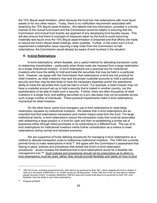 24
the 15% illiquid asset limitation, either because the fund has met redemptions with more liquid
assets or for any other reason. Today, there is no notification requirement associated with
breaching the 15% illiquid asset limitation. We believe that this information, provided in a timely
manner to the mutual fund board and the Commission would be helpful in ensuring that the
Commission and mutual fund boards are apprised of any developing fund liquidity issues. This
will also ensure that there is oversight of measures taken by the fund to avoid becoming
materially less liquid once the 15% illiquid asset limitation is breached and that efforts are made
to reduce the fund’s illiquid asset holdings, when possible. Further, in the event such a fund
experienced a redemption issue requiring a stop order from the Commission to halt
redemptions, the Commission would already be aware of and involved in the situation.
D. In-kind Redemptions
In-kind redemptions, where feasible, are a useful method for allocating transaction costs
to redeeming shareholders – particularly when those costs are imposed from a large redemption
by a single institutional investor. In-kind redemptions are a practical tool for institutional
investors who have the ability to hold and trade the securities that may be held in a particular
fund. However, we agree with the Commission that redemptions in-kind are not practical for
retail investors, as retail investors may lack the proper custodial accounts to hold a particular
security and they may be less likely to have the necessary expertise and/or the operational
ability to trade the securities that could be held in a fund. For example, a retail investor may not
have a custodial account set up to hold a security that is traded in another country, nor the
sophistication to be able to trade such a security. Further, there are often thousands of retail
investors in a single fund, and splitting securities on a pro rata basis may not be possible across
such a large number of individuals. These practical impediments make in-kind redemptions
impractical for retail investors.
On the other hand, some fund managers use in-kind redemptions to meet large
redemption requests by institutional investors. We believe that in-kind redemptions are an
important tool that externalizes transaction and market impact costs from the fund. For large
institutional clients, in-kind redemptions reduce the transaction costs that could be associated
with redeeming a large position in a fund for cash and then re-establishing a similar set of
exposures either through direct purchases or by subscribing to a different fund. The use of in-
kind redemptions for institutional investors merits further consideration as a means to meet
redemptions during normal and stressed scenarios.
We are supportive of funds defining procedures for managing in-kind redemptions as a
method to allocate transaction costs to redeeming institutional investors. The 1940 Act currently
permits funds to make redemptions in-kind.38
We agree with the Commission’s assessment that
having in place “policies and procedures that dictate the fund’s in-kind redemption
procedures…would increase the likelihood that in-kind redemptions would be a feasible risk
management tool.”39
Such policies and procedures should not be prescriptive as to when in-
kind redemptions must be used; rather, they should provide flexibility and clarity on how in-kind
38
1940 Act Funds, excluding closed-end funds, often elect to be governed by Rule 18f-1, which obligates the fund to redeem in
cash up to the lesser of $250,000 or 1% of NAV during any 90-day period. These 1940 Act Funds can then elect to redeem
greater amounts in-kind. In general, BlackRock 1940 Act open-end mutual funds elect to be governed by Rule 18f-1 and,
therefore, have the ability to use in-kind redemptions.
39
Proposal at 62320.
 