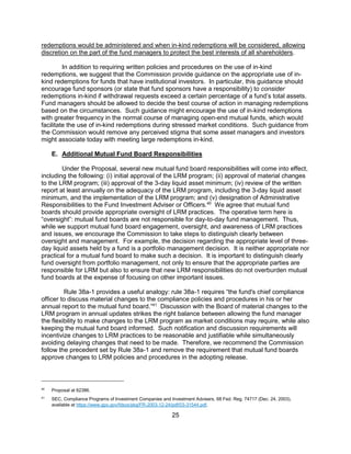 25
redemptions would be administered and when in-kind redemptions will be considered, allowing
discretion on the part of the fund managers to protect the best interests of all shareholders.
In addition to requiring written policies and procedures on the use of in-kind
redemptions, we suggest that the Commission provide guidance on the appropriate use of in-
kind redemptions for funds that have institutional investors. In particular, this guidance should
encourage fund sponsors (or state that fund sponsors have a responsibility) to consider
redemptions in-kind if withdrawal requests exceed a certain percentage of a fund’s total assets.
Fund managers should be allowed to decide the best course of action in managing redemptions
based on the circumstances. Such guidance might encourage the use of in-kind redemptions
with greater frequency in the normal course of managing open-end mutual funds, which would
facilitate the use of in-kind redemptions during stressed market conditions. Such guidance from
the Commission would remove any perceived stigma that some asset managers and investors
might associate today with meeting large redemptions in-kind.
E. Additional Mutual Fund Board Responsibilities
Under the Proposal, several new mutual fund board responsibilities will come into effect,
including the following: (i) initial approval of the LRM program; (ii) approval of material changes
to the LRM program; (iii) approval of the 3-day liquid asset minimum; (iv) review of the written
report at least annually on the adequacy of the LRM program, including the 3-day liquid asset
minimum, and the implementation of the LRM program; and (v) designation of Administrative
Responsibilities to the Fund Investment Adviser or Officers.40
We agree that mutual fund
boards should provide appropriate oversight of LRM practices. The operative term here is
“oversight”: mutual fund boards are not responsible for day-to-day fund management. Thus,
while we support mutual fund board engagement, oversight, and awareness of LRM practices
and issues, we encourage the Commission to take steps to distinguish clearly between
oversight and management. For example, the decision regarding the appropriate level of three-
day liquid assets held by a fund is a portfolio management decision. It is neither appropriate nor
practical for a mutual fund board to make such a decision. It is important to distinguish clearly
fund oversight from portfolio management, not only to ensure that the appropriate parties are
responsible for LRM but also to ensure that new LRM responsibilities do not overburden mutual
fund boards at the expense of focusing on other important issues.
Rule 38a-1 provides a useful analogy: rule 38a-1 requires “the fund's chief compliance
officer to discuss material changes to the compliance policies and procedures in his or her
annual report to the mutual fund board.”41
Discussion with the Board of material changes to the
LRM program in annual updates strikes the right balance between allowing the fund manager
the flexibility to make changes to the LRM program as market conditions may require, while also
keeping the mutual fund board informed. Such notification and discussion requirements will
incentivize changes to LRM practices to be reasonable and justifiable while simultaneously
avoiding delaying changes that need to be made. Therefore, we recommend the Commission
follow the precedent set by Rule 38a-1 and remove the requirement that mutual fund boards
approve changes to LRM policies and procedures in the adopting release.
40
Proposal at 62386.
41
SEC, Compliance Programs of Investment Companies and Investment Advisers, 68 Fed. Reg. 74717 (Dec. 24, 2003),
available at https://www.gpo.gov/fdsys/pkg/FR-2003-12-24/pdf/03-31544.pdf.
 