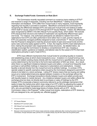 29
**********
II. Exchange-Traded Funds: Comments on Rule 22e-4
The Commission recently requested comment on numerous topics relating to ETFs50
and received a range of responses, including one from BlackRock,51
seeking to provide
information and feedback. ETFs differ from mutual funds in many respects, most importantly
regarding how liquidity is provided to investors. BlackRock commends the Commission for
recognizing the differences between ETFs and open-end mutual funds and seeking to better
inform itself on issues unique to ETFs through the ETF Issues Release. Indeed, the differences
were recognized by DERA in the SEC Mutual Fund Liquidity Study, which stated: “We exclude
ETFs because their structure and method of redemption are significantly different from open-
end funds. For instance, only authorized participants are allowed to redeem from ETFs;
redemptions from ETFs are often performed in-kind rather than in-cash; and the majority of
ETFs are passively managed portfolios designed to track a benchmark.”52
We are concerned
that the Proposal is designed to meet the structural needs of open-end mutual funds and the
same rules cannot be easily applied to ETFs. In fact, the majority of ETFs meet redemptions in-
kind, making the proposed rules inappropriate to these structures. As detailed below, we
strongly encourage the Commission to develop a comprehensive ETF rule, including a
classification system, guidance on baskets, and tailored rules for the subset of ETFs that meet
redemptions primarily in cash (“Cash ETFs”).
ETFs have different mechanisms than mutual funds for providing liquidity to investors
and establishing prices at which share transactions occur. Investors in a mutual fund buy new
shares and redeem existing shares directly with the mutual fund at a specified time each day at
a price determined by the fund that is the fund’s best estimation of NAV per share. As a result,
when there is a significant imbalance between buyers and sellers, a mutual fund frequently must
purchase or sell portfolio holdings in response to subscriptions and redemptions. Investor
liquidity is derived directly from the mutual fund and its portfolio holdings. In contrast, ETFs
operate subject to specific exemptive orders issued by the Commission designed to permit ETF
shares to be listed on a stock exchange. Listing ETF shares means that any buying and selling
occurs at a market-determined price agreed between investors on the exchange without the
ETF’s involvement. Exchange transactions directly between buyers and sellers provide each
with liquidity based on market demand. Any imbalance between buyers and sellers affects the
exchange price but does not directly lead to purchases or sales of holdings by the ETF.
Instead, ETFs incorporate a feature (commonly referred to as the arbitrage mechanism) that
seeks to keep the market price within close range of an ETF’s NAV by adjusting the supply of
available shares through transactions with a small group of institutional investors, known as
APs, who are permitted to trade large blocks of shares directly with an ETF. As the
Commission notes in the Proposal,53
unlike mutual fund shares, redemptions of ETF shares by
APs are designed to be, and typically are, effected in-kind.54
50
ETF Issues Release.
51
BlackRock ETF Comment Letter.
52
SEC Mutual Fund Liquidity Study at 4.
53
Proposal at 62344.
54
Because in-kind transactions for ETF shares involve extremely complex settlements often involving thousands of securities, the
Commission, through exemptive relief, permits ETFs to transact directly only with APs rather than the general public.
 
