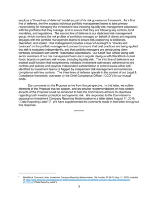 3
employs a “three lines of defense” model as part of its risk governance framework. As a first
line of defense, the firm expects individual portfolio management teams to take primary
responsibility for managing the investment risks including liquidity risk management associated
with the portfolios that they manage, and to ensure that they are following key controls, fund
mandates, and regulations. The second line of defense is our dedicated risk management
group, which monitors the risk profiles of portfolios managed on behalf of clients and regularly
engages with the portfolio management teams to ensure risk positioning is deliberate,
diversified, and scaled. .
Risk management provides a layer of oversight or “checks and
balances” on the portfolio management process to ensure that best practices are being applied,
that risk is evaluated independently, and that portfolio managers are constructing client
portfolios consistent with clients’ reasonable expectations. Our Chief Risk Officer along with
senior members of our risk management team are in regular dialogue with BlackRock mutual
funds’ boards on pertinent risk issues, including liquidity risk. The third line of defense is our
internal audit function that independently validates investment businesses’ adherence to key
controls and policies and provides independent substantiation of control issues either self-
identified by investment teams or flagged by independent risk management and evidences
compliance with key controls. The three lines of defense operate in the context of our Legal &
Compliance framework, overseen by the Chief Compliance Officer (“CCO”) for our mutual
funds.
Our comments on the Proposal arrive from this perspective. In this letter, we outline
elements of the Proposal that we support, and we provide recommendations on how certain
aspects of the Proposal could be enhanced to help the Commission achieve its objectives
regarding both investor protection and systemic risk. We responded to the Commission’s
proposal on Investment Company Reporting Modernization in a letter dated August 11, 2015
(“Data Reporting Letter”).6
We have supplemented the comments made in that letter throughout
this response.
**********
6
BlackRock, Comment Letter, Investment Company Reporting Modernization, File Number S7-08-15 (Aug. 11, 2015), available
at https://www.blackrock.com/corporate/en-at/literature/publication/sec-investment-company-reporting-modernization-
081115.pdf (“Data Reporting Letter”).
 
